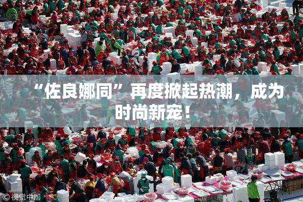 “佐良娜同”再度掀起热潮，成为时尚新宠！