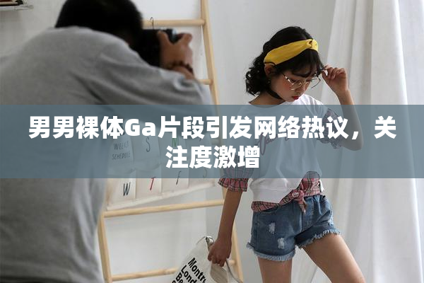 男男裸体Ga片段引发网络热议，关注度激增
