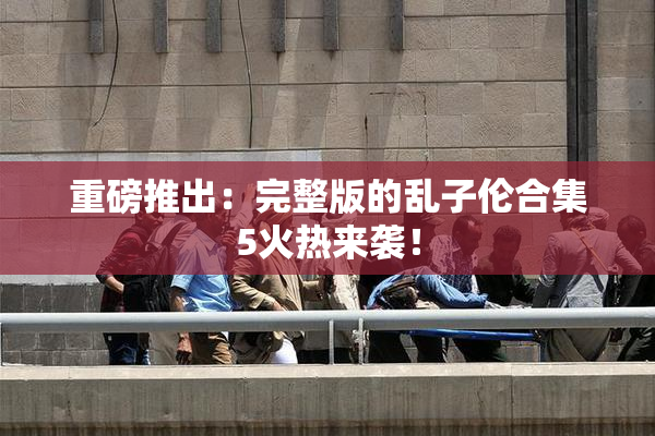 重磅推出：完整版的乱子伦合集5火热来袭！