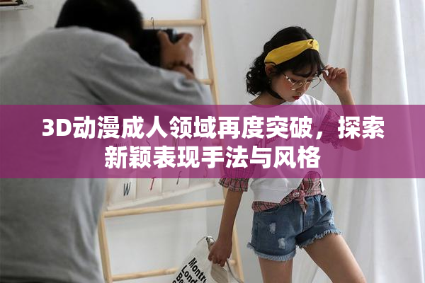 3D动漫成人领域再度突破，探索新颖表现手法与风格