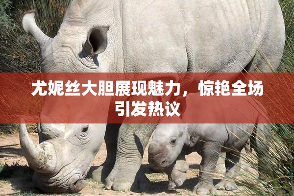 尤妮丝大胆展现魅力，惊艳全场引发热议