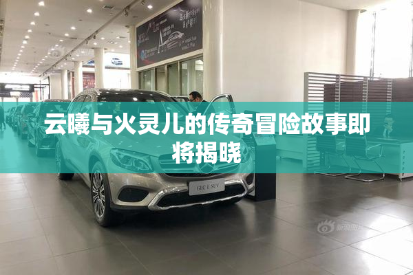 云曦与火灵儿的传奇冒险故事即将揭晓