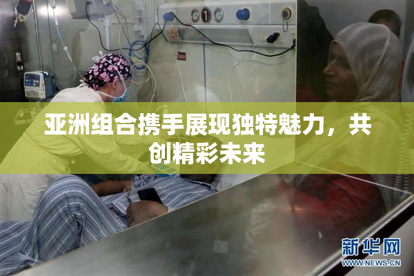 亚洲组合携手展现独特魅力，共创精彩未来