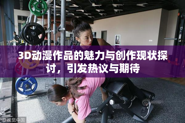 3D动漫作品的魅力与创作现状探讨，引发热议与期待