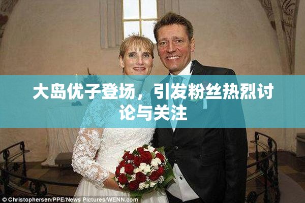 大岛优子登场，引发粉丝热烈讨论与关注