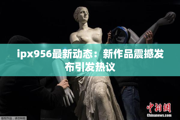ipx956最新动态：新作品震撼发布引发热议