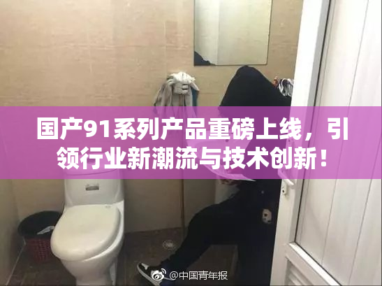 国产91系列产品重磅上线，引领行业新潮流与技术创新！