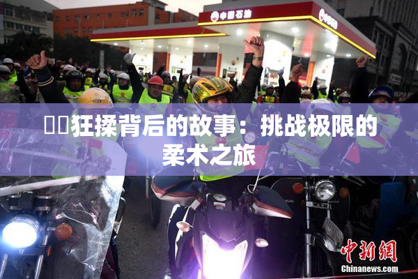 ❌‌狂揉背后的故事：挑战极限的柔术之旅