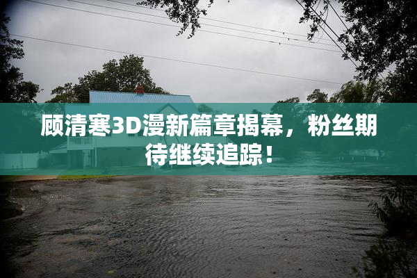 顾清寒3D漫新篇章揭幕，粉丝期待继续追踪！