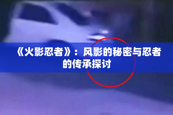 《火影忍者》：风影的秘密与忍者的传承探讨