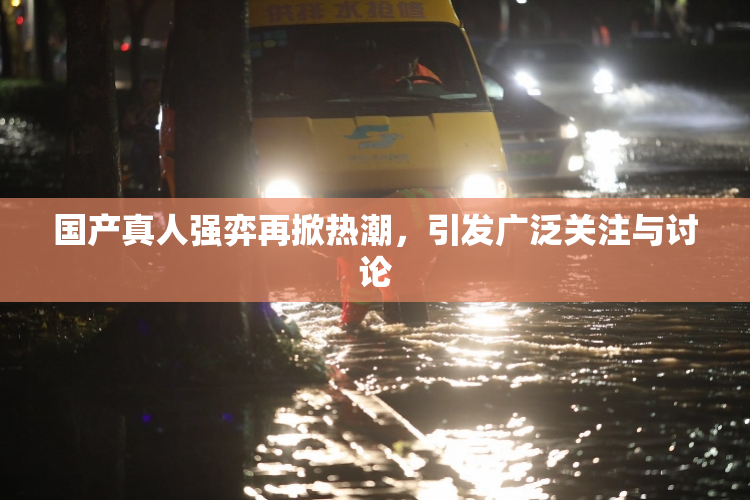 国产真人强弈再掀热潮，引发广泛关注与讨论