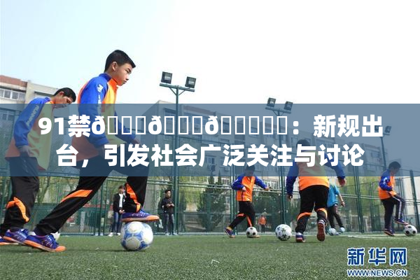 91禁🍆🍑🔞❌‌：新规出台，引发社会广泛关注与讨论