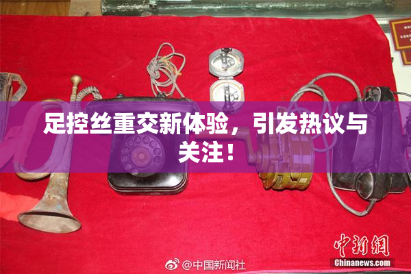 足控丝重交新体验，引发热议与关注！