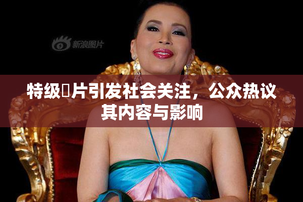 特级婬片引发社会关注，公众热议其内容与影响
