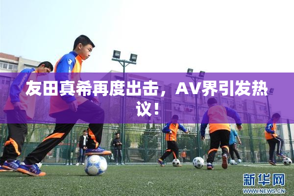 友田真希再度出击，AV界引发热议！