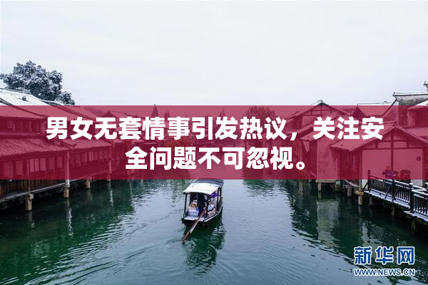 男女无套情事引发热议，关注安全问题不可忽视。