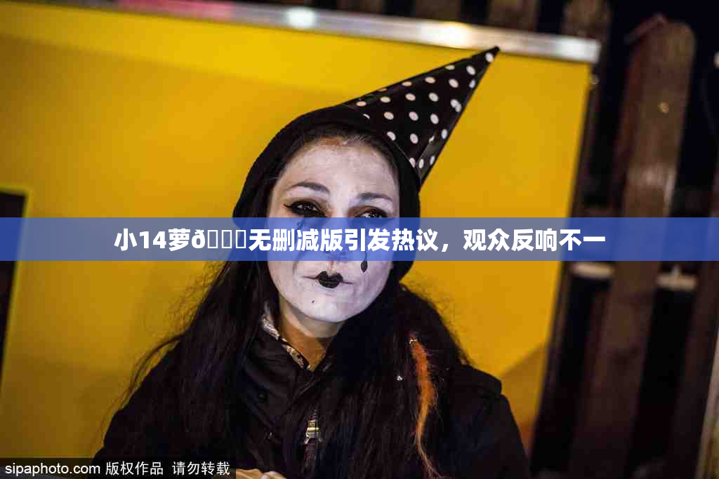 小14萝🔞无删减版引发热议，观众反响不一