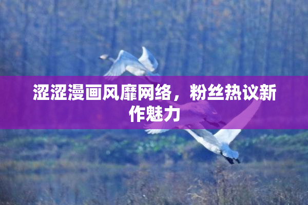 涩涩漫画风靡网络，粉丝热议新作魅力