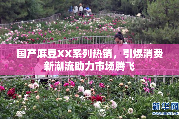 国产麻豆XX系列热销，引爆消费新潮流助力市场腾飞
