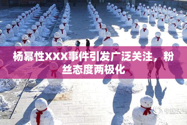 杨幂性XXX事件引发广泛关注，粉丝态度两极化