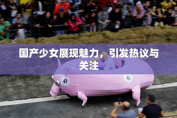 国产少女展现魅力，引发热议与关注
