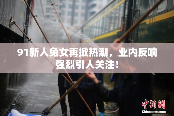 91新人兔女再掀热潮，业内反响强烈引人关注！