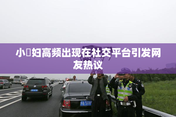 小婬妇高频出现在社交平台引发网友热议