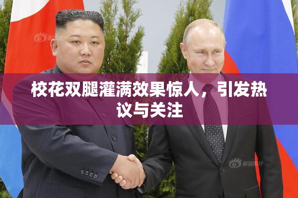 校花双腿灌满效果惊人，引发热议与关注
