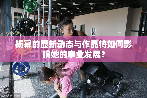 杨幂的最新动态与作品将如何影响她的事业发展？