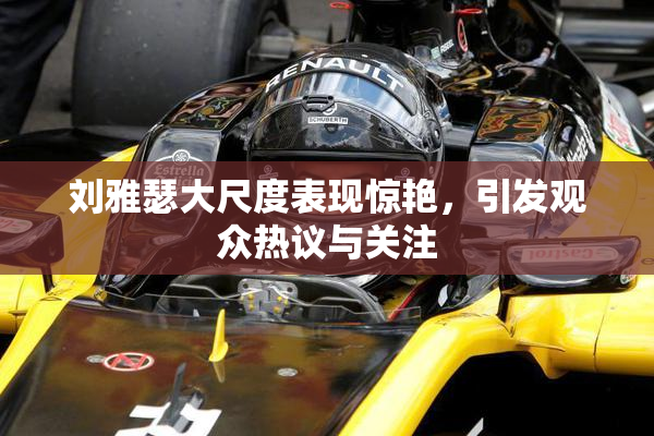 刘雅瑟大尺度表现惊艳，引发观众热议与关注