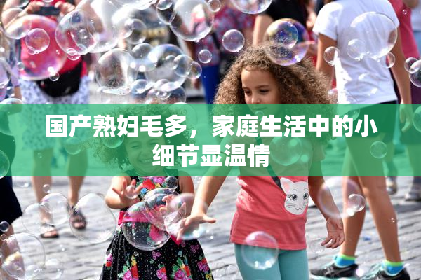 国产熟妇毛多，家庭生活中的小细节显温情