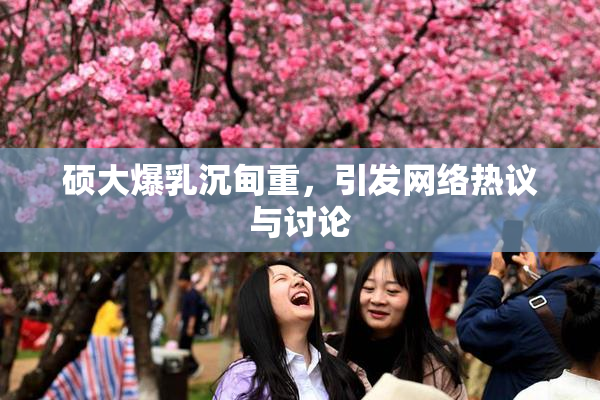 硕大爆乳沉甸重，引发网络热议与讨论