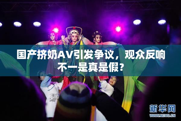 国产挤奶AV引发争议，观众反响不一是真是假？
