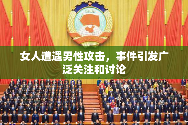 女人遭遇男性攻击，事件引发广泛关注和讨论
