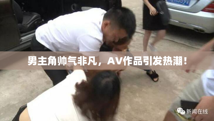 男主角帅气非凡，AV作品引发热潮！