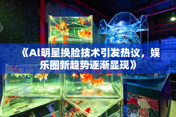《Al明星换脸技术引发热议，娱乐圈新趋势逐渐显现》