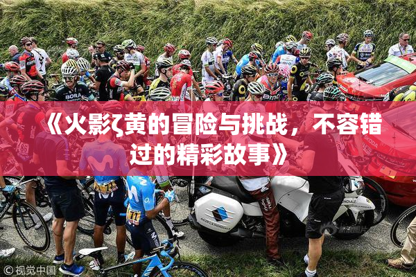 《火影ζ黄的冒险与挑战，不容错过的精彩故事》