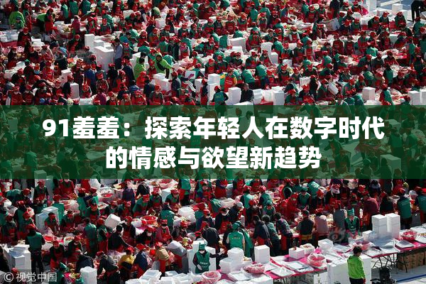 91羞羞：探索年轻人在数字时代的情感与欲望新趋势