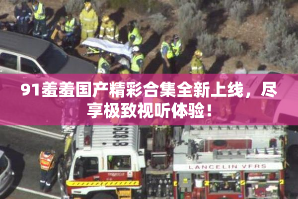 91羞羞国产精彩合集全新上线，尽享极致视听体验！
