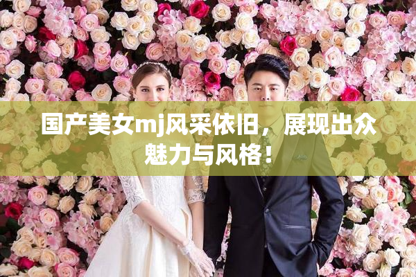 国产美女mj风采依旧，展现出众魅力与风格！