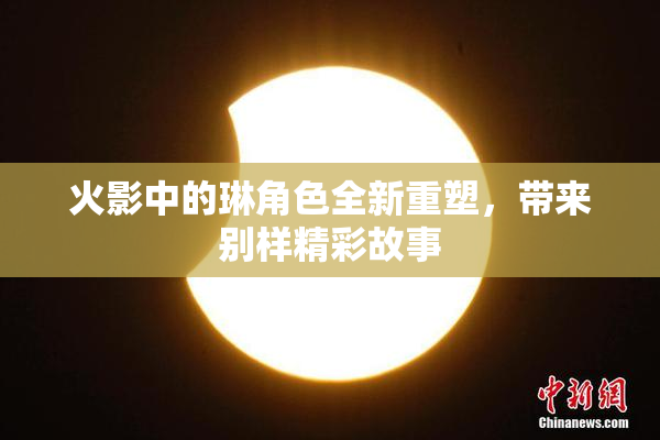 火影中的琳角色全新重塑，带来别样精彩故事