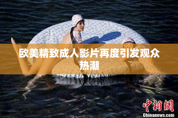 欧美精致成人影片再度引发观众热潮