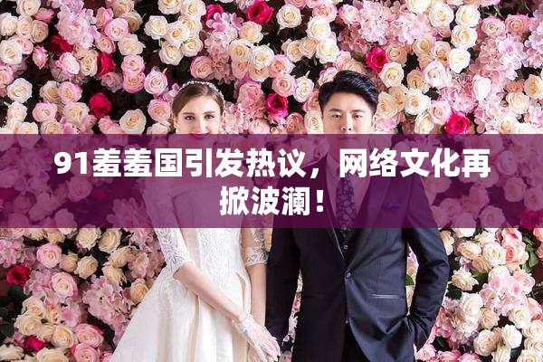 91羞羞国引发热议，网络文化再掀波澜！