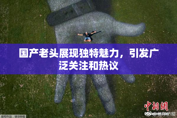 国产老头展现独特魅力，引发广泛关注和热议