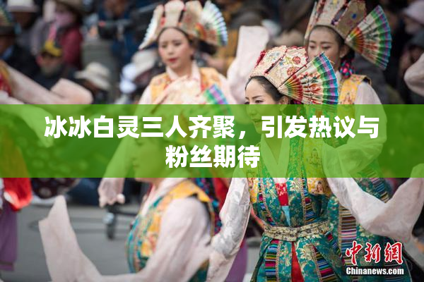 冰冰白灵三人齐聚，引发热议与粉丝期待