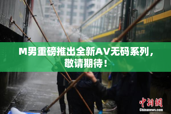 M男重磅推出全新AV无码系列，敬请期待！