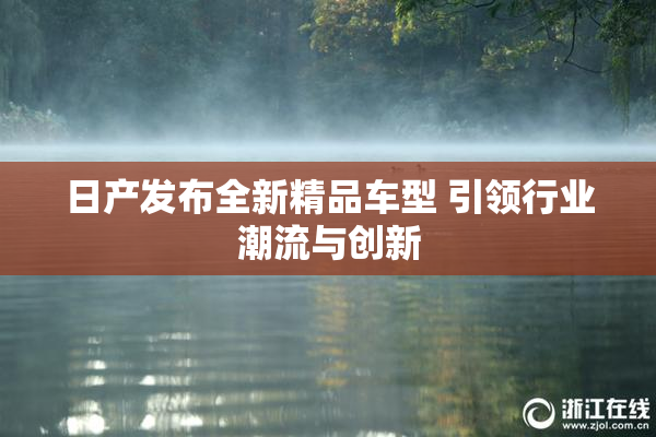 日产发布全新精品车型 引领行业潮流与创新