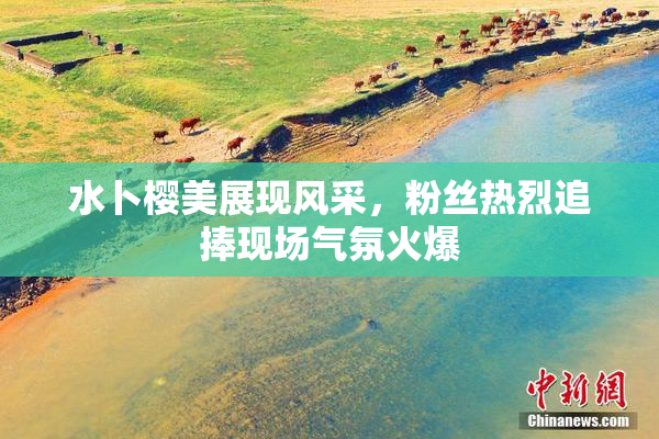 水卜樱美展现风采，粉丝热烈追捧现场气氛火爆