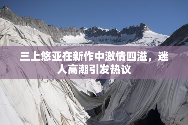 三上悠亚在新作中激情四溢，迷人高潮引发热议