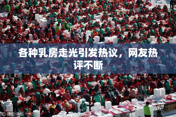 各种乳房走光引发热议，网友热评不断
